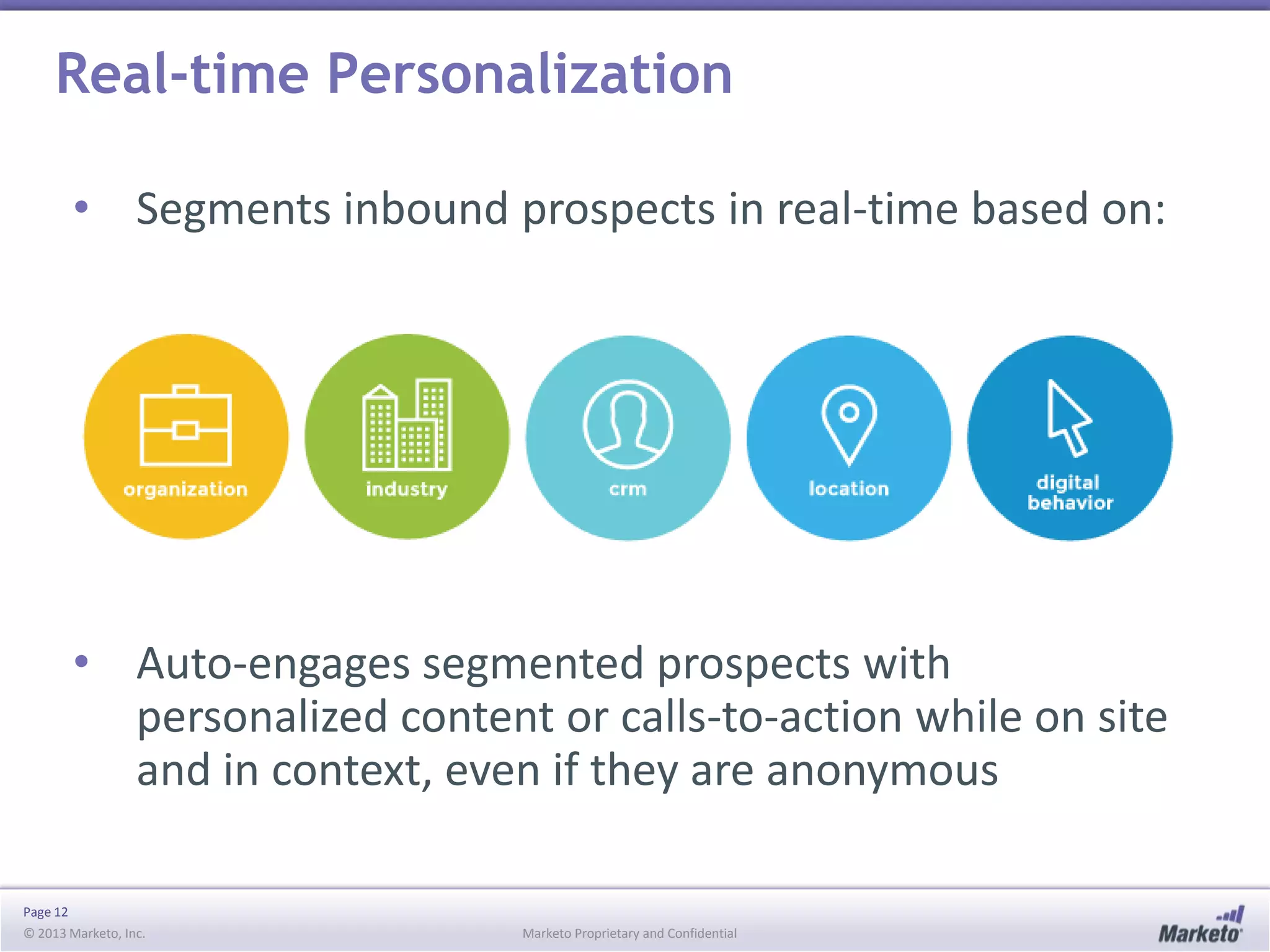 Real-time Personalization
• Segments inbound prospects in real-time based on:

• Auto-engages segmented prospects with
personalized content or calls-to-action while on site
and in context, even if they are anonymous
Page 12
© 2013 Marketo, Inc.

Marketo Proprietary and Confidential

 