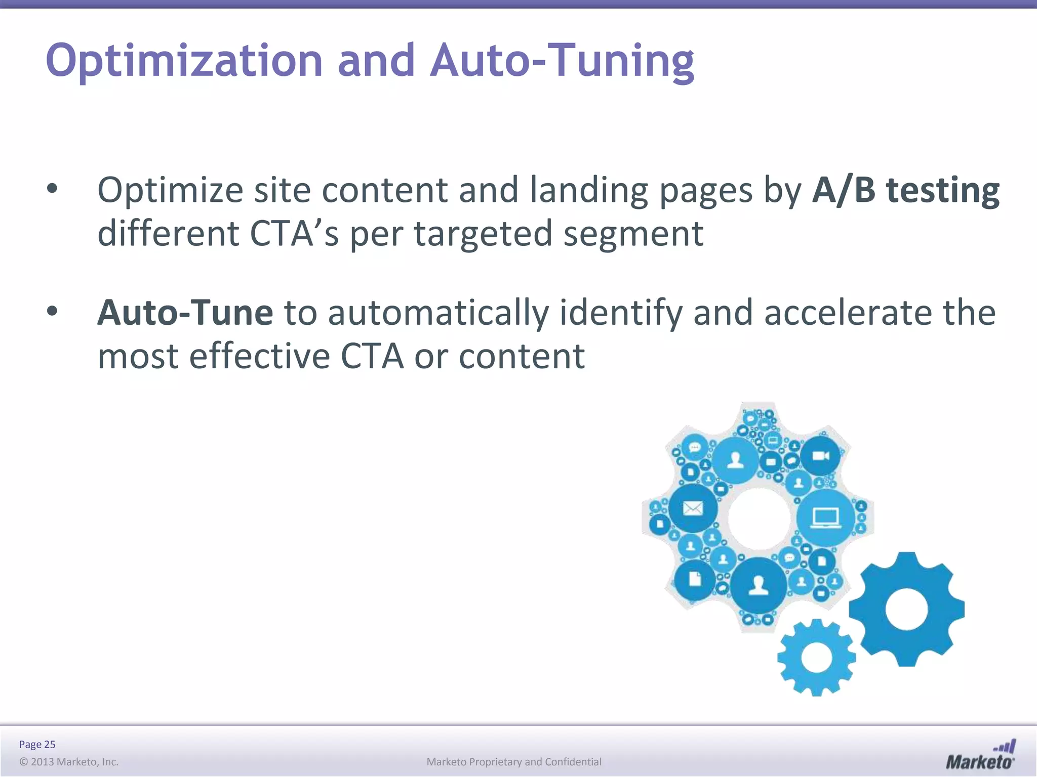 Optimization and Auto-Tuning
• Optimize site content and landing pages by A/B testing
different CTA’s per targeted segment
• Auto-Tune to automatically identify and accelerate the
most effective CTA or content

Page 25
© 2013 Marketo, Inc.

Marketo Proprietary and Confidential

 