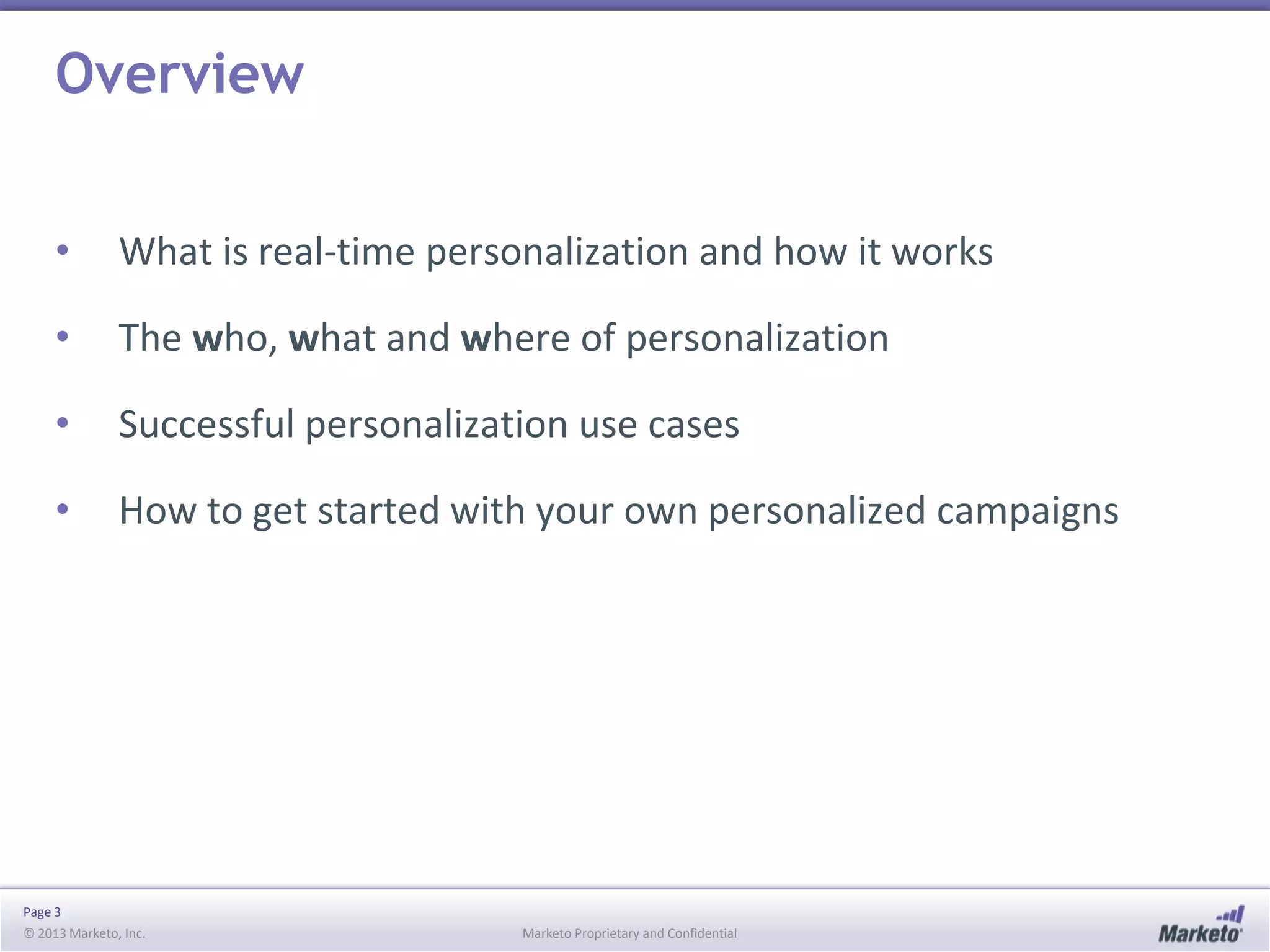Overview
•

What is real-time personalization and how it works

•

The who, what and where of personalization

•

Successful personalization use cases

•

How to get started with your own personalized campaigns

Page 3
© 2013 Marketo, Inc.

Marketo Proprietary and Confidential

 