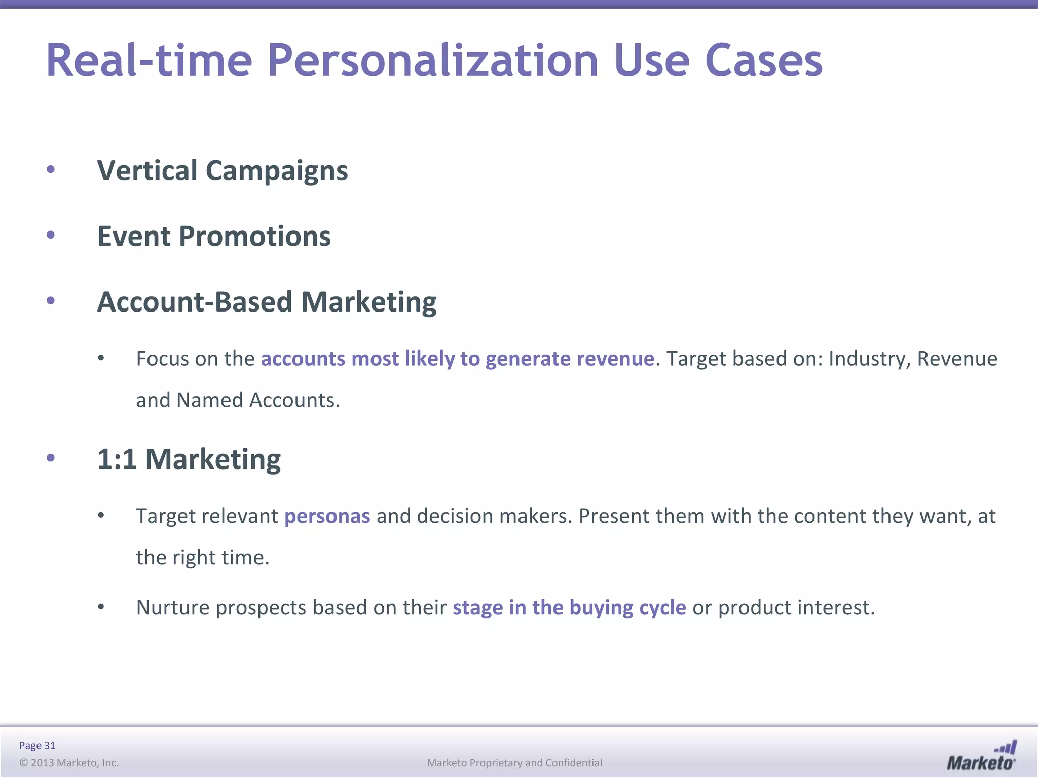 Real-time Personalization Use Cases
•

Vertical Campaigns

•

Event Promotions

•

Account-Based Marketing
•

Focus on the accounts most likely to generate revenue. Target based on: Industry, Revenue
and Named Accounts.

•

1:1 Marketing
•

Target relevant personas and decision makers. Present them with the content they want, at
the right time.

•

Page 31
© 2013 Marketo, Inc.

Nurture prospects based on their stage in the buying cycle or product interest.

Marketo Proprietary and Confidential

 