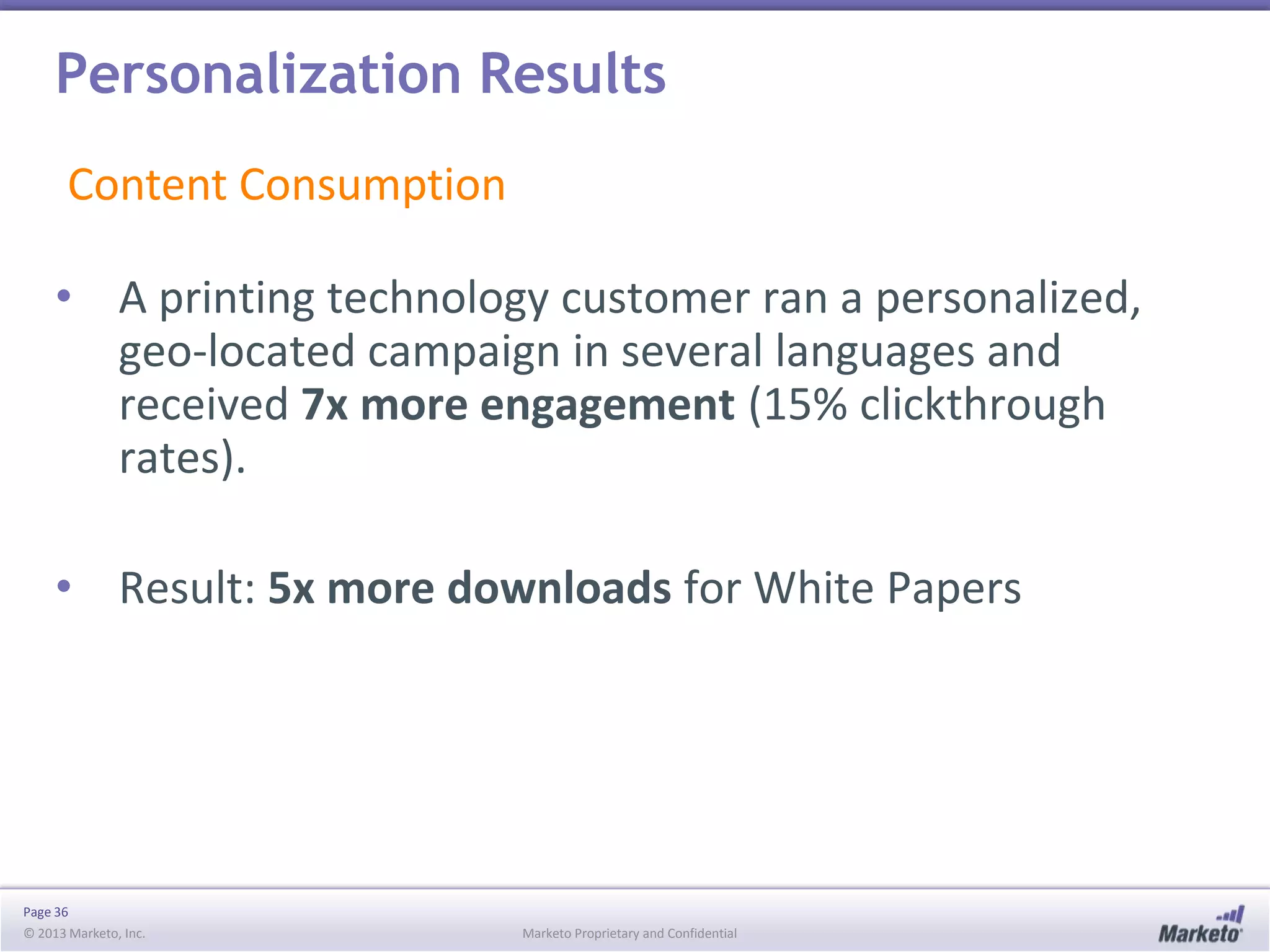 Personalization Results
Content Consumption
• A printing technology customer ran a personalized,
geo-located campaign in several languages and
received 7x more engagement (15% clickthrough
rates).
• Result: 5x more downloads for White Papers

Page 36
© 2013 Marketo, Inc.

Marketo Proprietary and Confidential

 