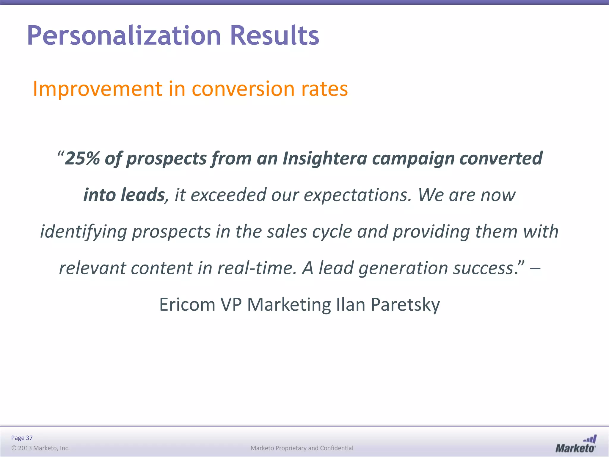 Personalization Results
Improvement in conversion rates
“25% of prospects from an Insightera campaign converted
into leads, it exceeded our expectations. We are now

identifying prospects in the sales cycle and providing them with
relevant content in real-time. A lead generation success.” –
Ericom VP Marketing Ilan Paretsky

Page 37
© 2013 Marketo, Inc.

Marketo Proprietary and Confidential

 