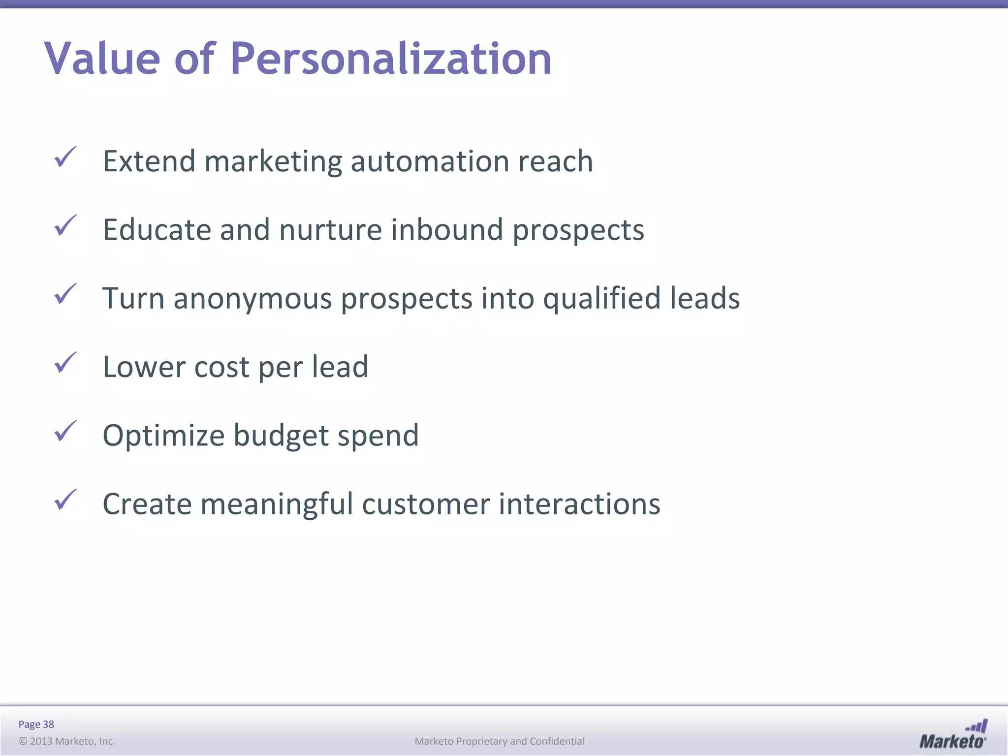 Value of Personalization
 Extend marketing automation reach

 Educate and nurture inbound prospects
 Turn anonymous prospects into qualified leads
 Lower cost per lead
 Optimize budget spend
 Create meaningful customer interactions

Page 38
© 2013 Marketo, Inc.

Marketo Proprietary and Confidential

 