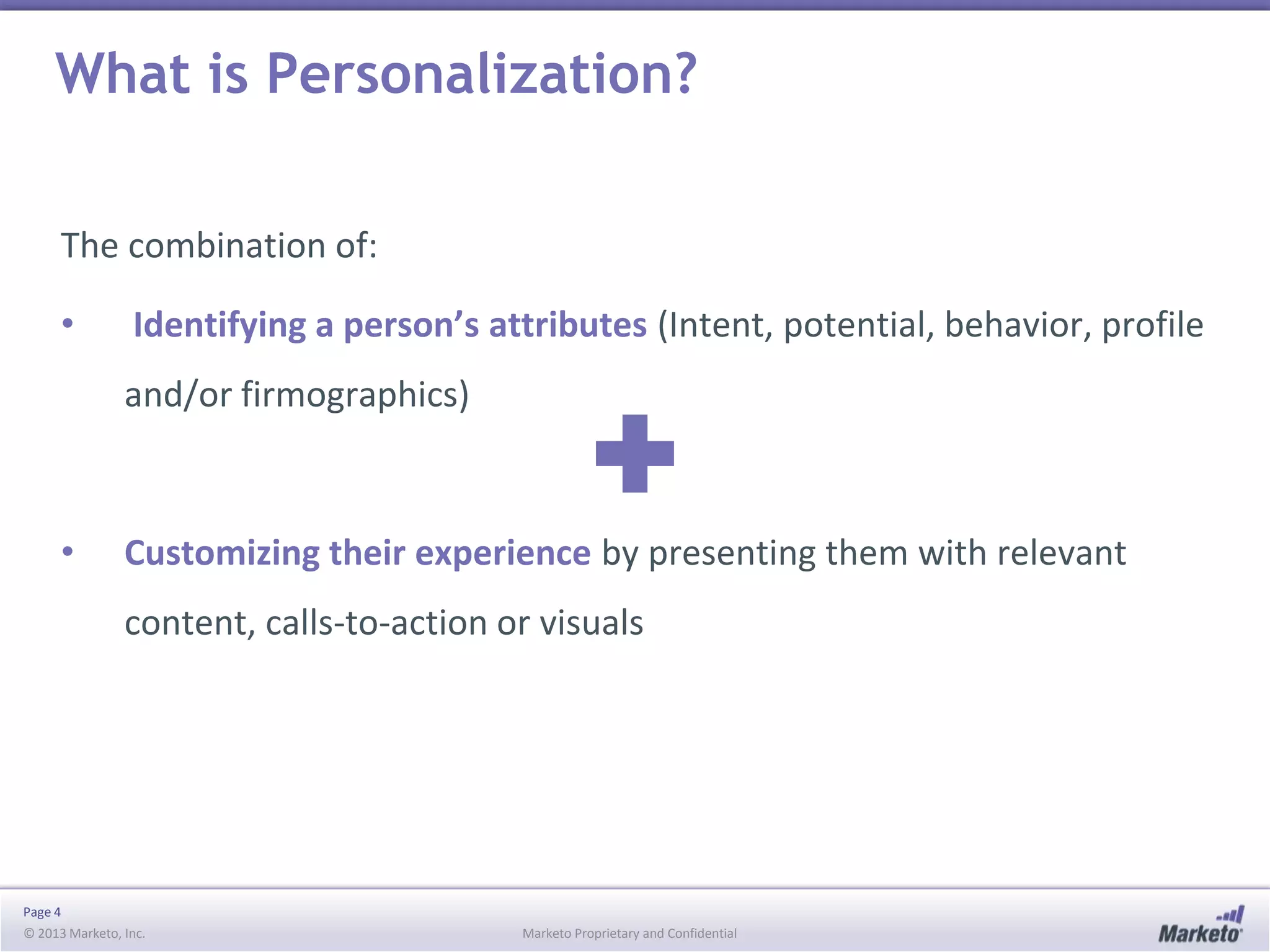 What is Personalization?
The combination of:
•

Identifying a person’s attributes (Intent, potential, behavior, profile

and/or firmographics)

•

Customizing their experience by presenting them with relevant
content, calls-to-action or visuals

Page 4
© 2013 Marketo, Inc.

Marketo Proprietary and Confidential

 
