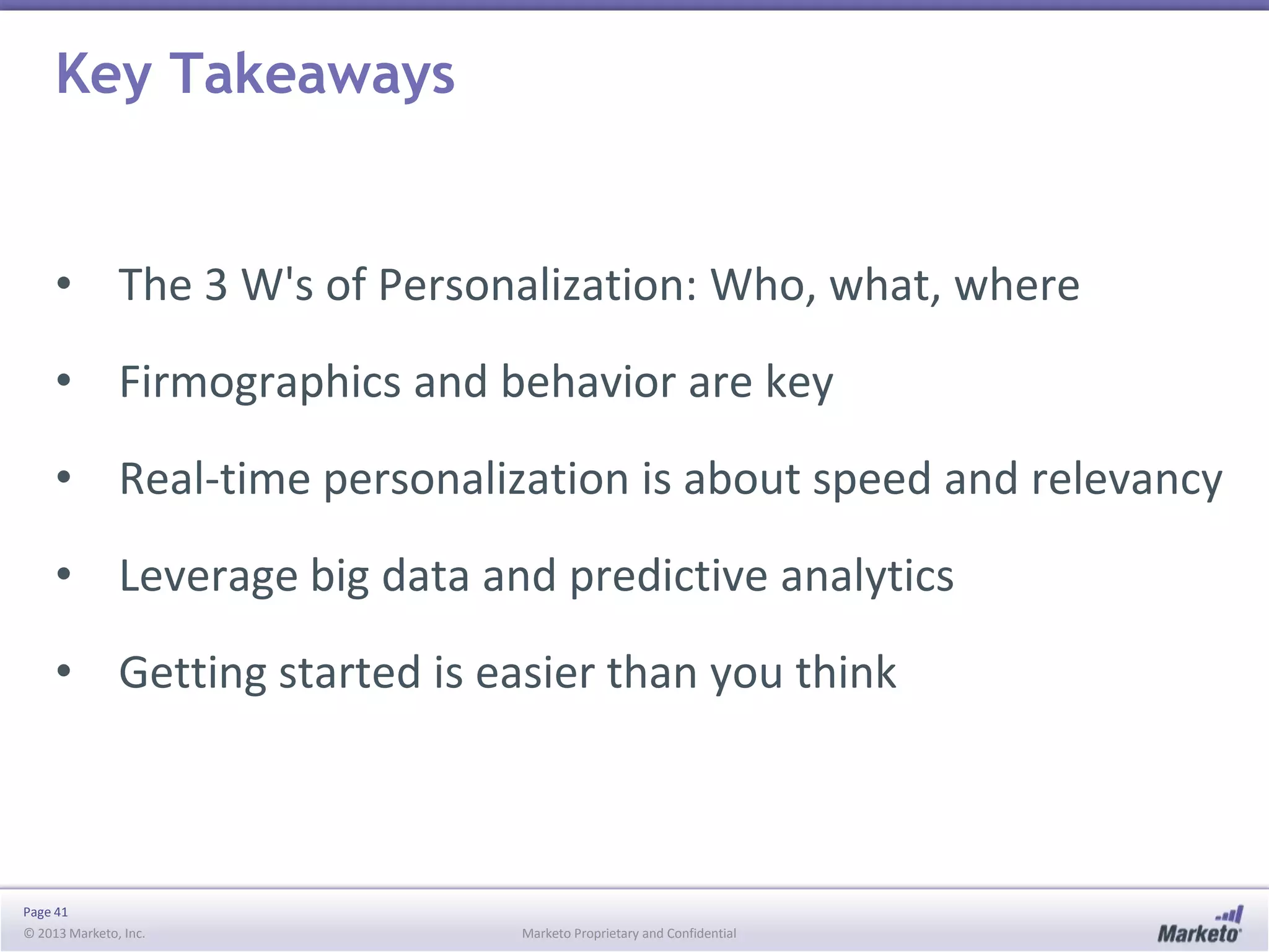 Key Takeaways

• The 3 W's of Personalization: Who, what, where
• Firmographics and behavior are key

• Real-time personalization is about speed and relevancy
• Leverage big data and predictive analytics

• Getting started is easier than you think

Page 41
© 2013 Marketo, Inc.

Marketo Proprietary and Confidential

 