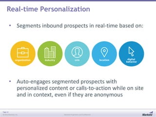 Real-time Personalization
• Segments inbound prospects in real-time based on:

• Auto-engages segmented prospects with
personalized content or calls-to-action while on site
and in context, even if they are anonymous
Page 12
© 2013 Marketo, Inc.

Marketo Proprietary and Confidential

 