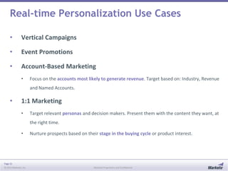 Real-time Personalization Use Cases
•

Vertical Campaigns

•

Event Promotions

•

Account-Based Marketing
•

Focus on the accounts most likely to generate revenue. Target based on: Industry, Revenue
and Named Accounts.

•

1:1 Marketing
•

Target relevant personas and decision makers. Present them with the content they want, at
the right time.

•

Page 31
© 2013 Marketo, Inc.

Nurture prospects based on their stage in the buying cycle or product interest.

Marketo Proprietary and Confidential

 