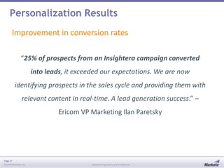 Personalization Results
Improvement in conversion rates
“25% of prospects from an Insightera campaign converted
into leads, it exceeded our expectations. We are now

identifying prospects in the sales cycle and providing them with
relevant content in real-time. A lead generation success.” –
Ericom VP Marketing Ilan Paretsky

Page 37
© 2013 Marketo, Inc.

Marketo Proprietary and Confidential

 