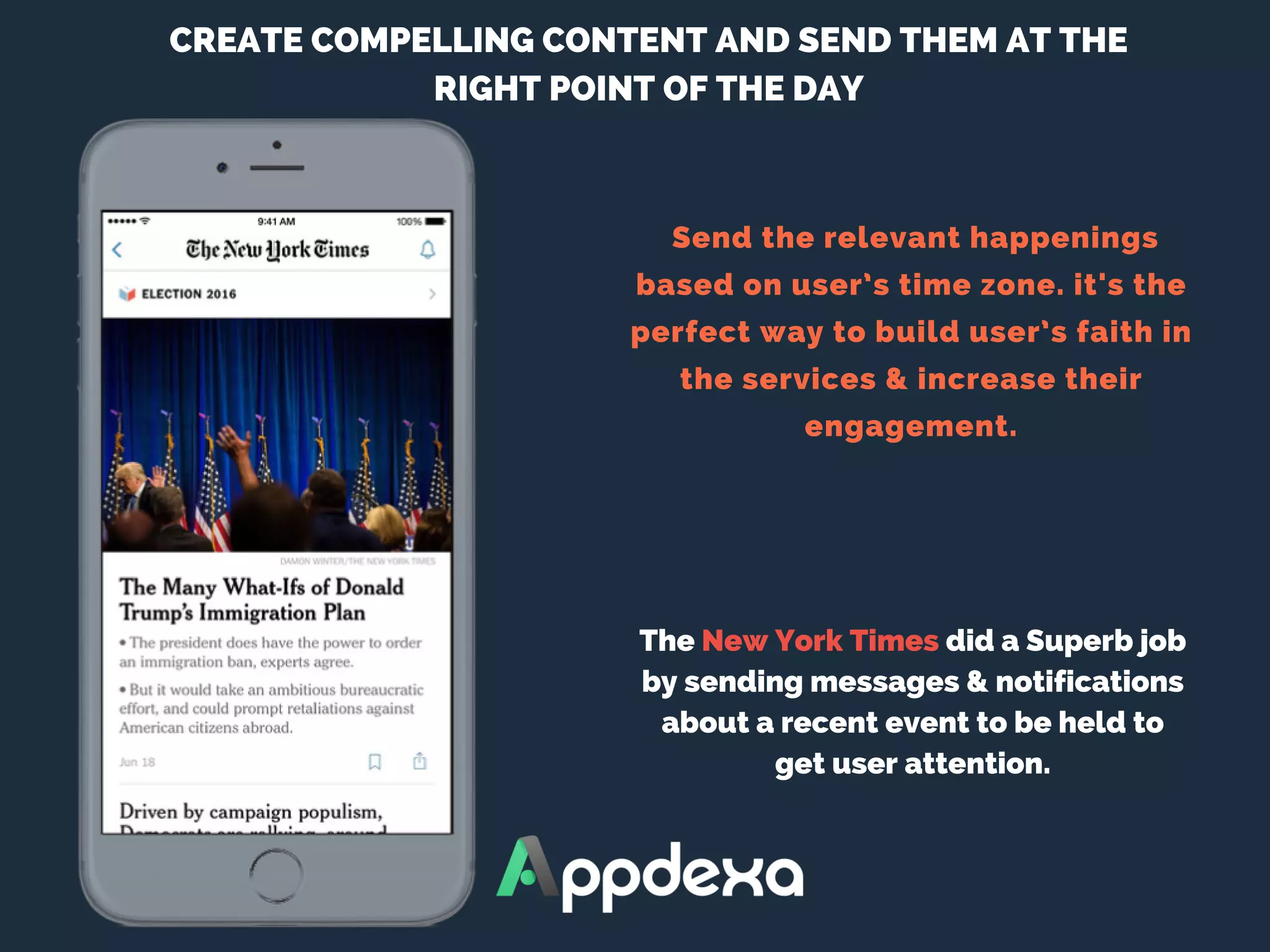  Send the relevant happenings
based on user’s time zone. it's the
perfect way to build user’s faith in
the services & increase their
engagement.
CREATE COMPELLING CONTENT AND SEND THEM AT THE
RIGHT POINT OF THE DAY
The New York Times did a Superb job
by sending messages & notifications
about a recent event to be held to
get user attention.
 