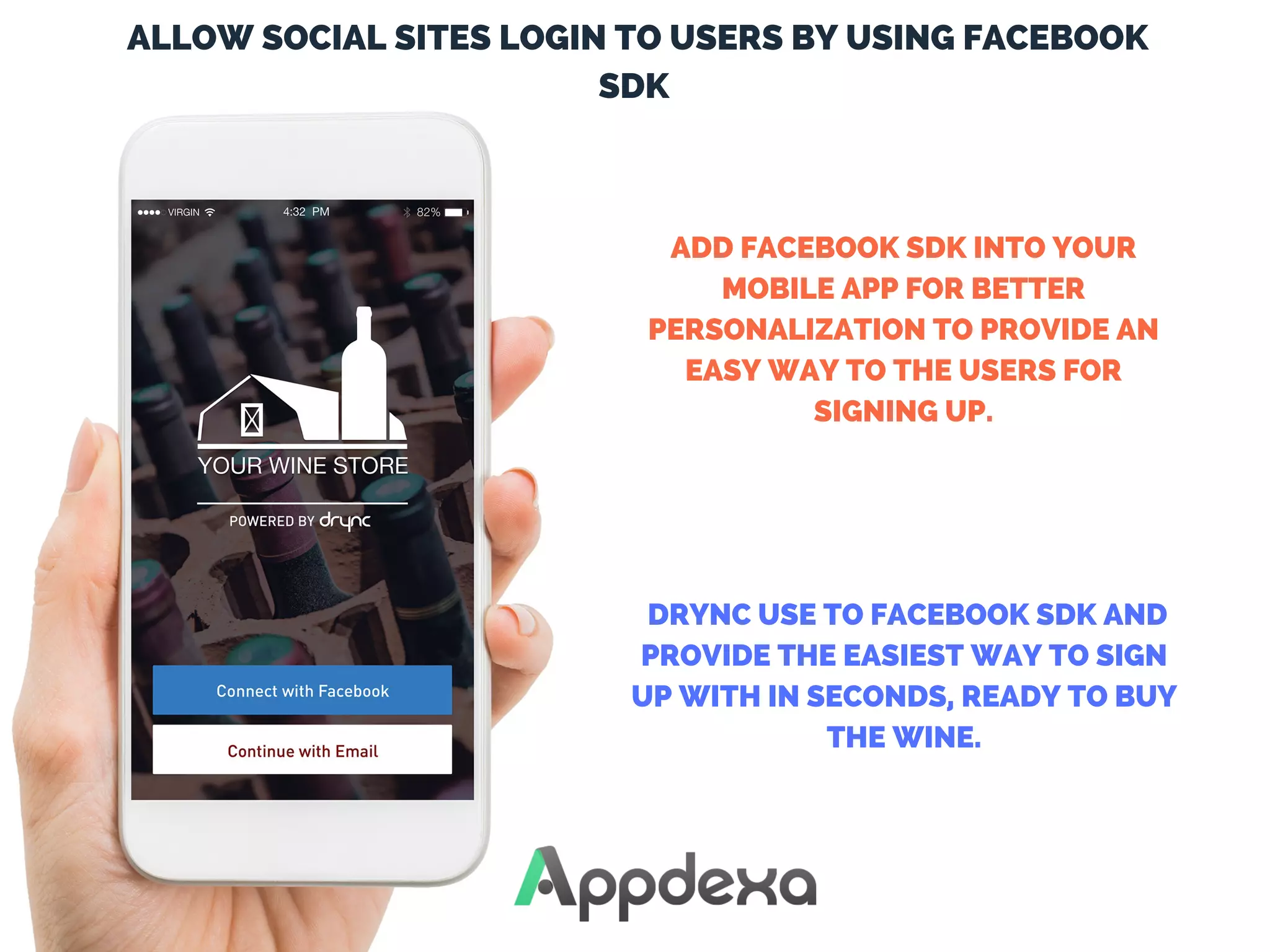  ALLOW SOCIAL SITES LOGIN TO USERS BY USING FACEBOOK
SDK
ADD FACEBOOK SDK INTO YOUR
MOBILE APP FOR BETTER
PERSONALIZATION TO PROVIDE AN
EASY WAY TO THE USERS FOR
SIGNING UP.
 DRYNC USE TO FACEBOOK SDK AND
PROVIDE THE EASIEST WAY TO SIGN
UP WITH IN SECONDS, READY TO BUY
THE WINE.
 