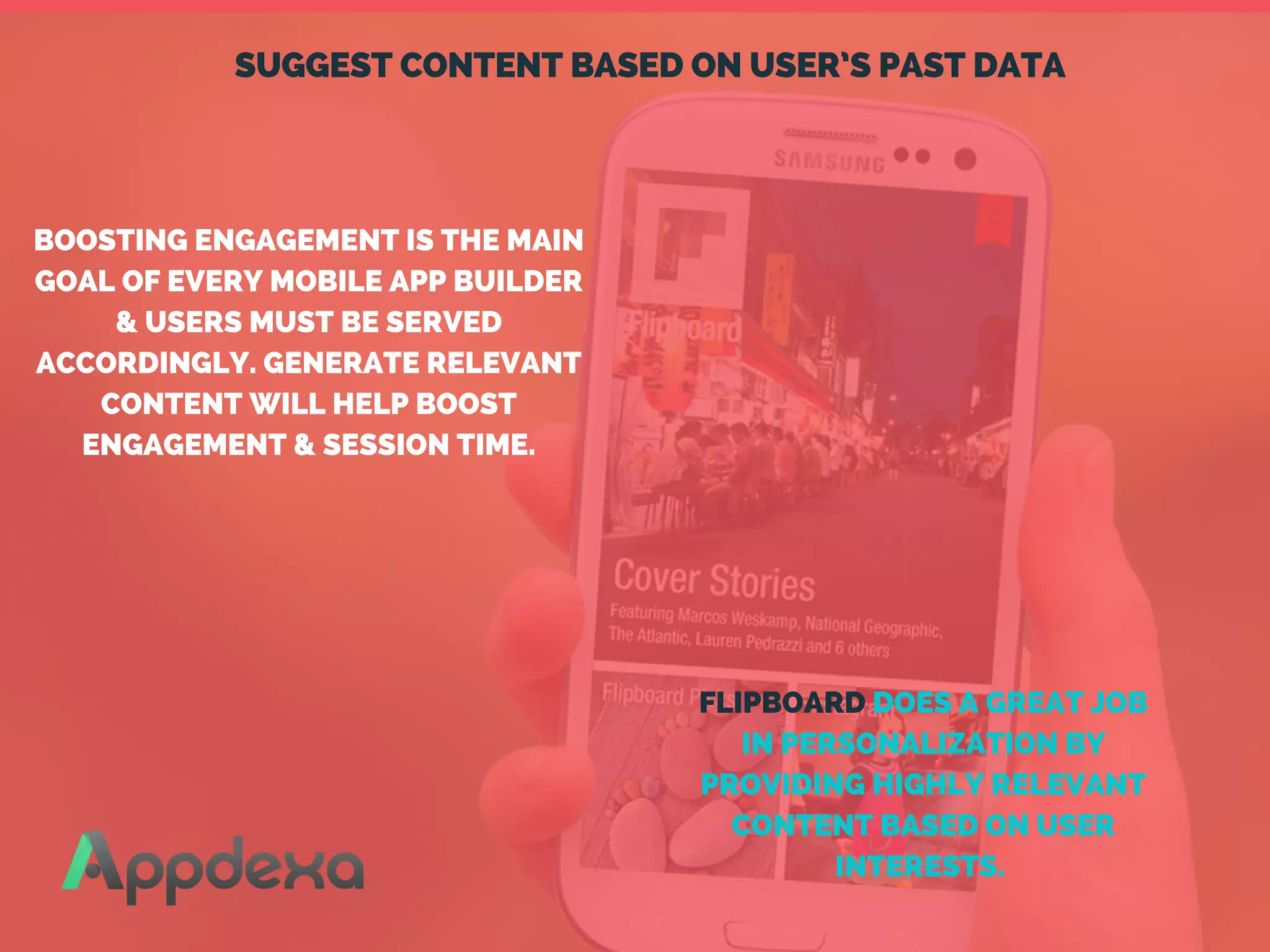 SUGGEST CONTENT BASED ON USER’S PAST DATA
BOOSTING ENGAGEMENT IS THE MAIN
GOAL OF EVERY MOBILE APP BUILDER
& USERS MUST BE SERVED
ACCORDINGLY. GENERATE RELEVANT
CONTENT WILL HELP BOOST
ENGAGEMENT & SESSION TIME.
FLIPBOARD DOES A GREAT JOB
IN PERSONALIZATION BY
PROVIDING HIGHLY RELEVANT
CONTENT BASED ON USER
INTERESTS. 
 