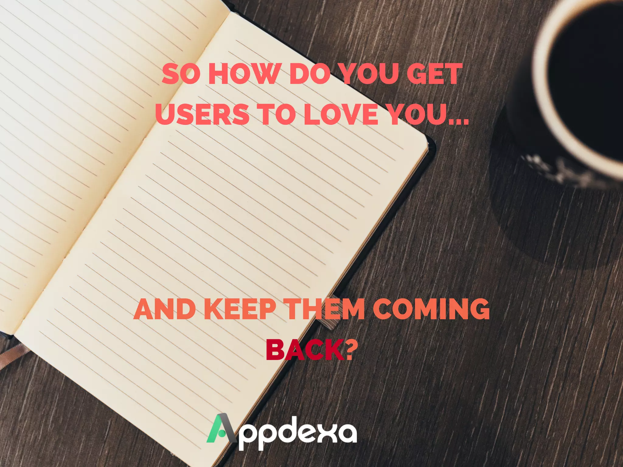 SO HOW DO YOU GET
USERS TO LOVE YOU...
AND KEEP THEM COMING
BACK?
 