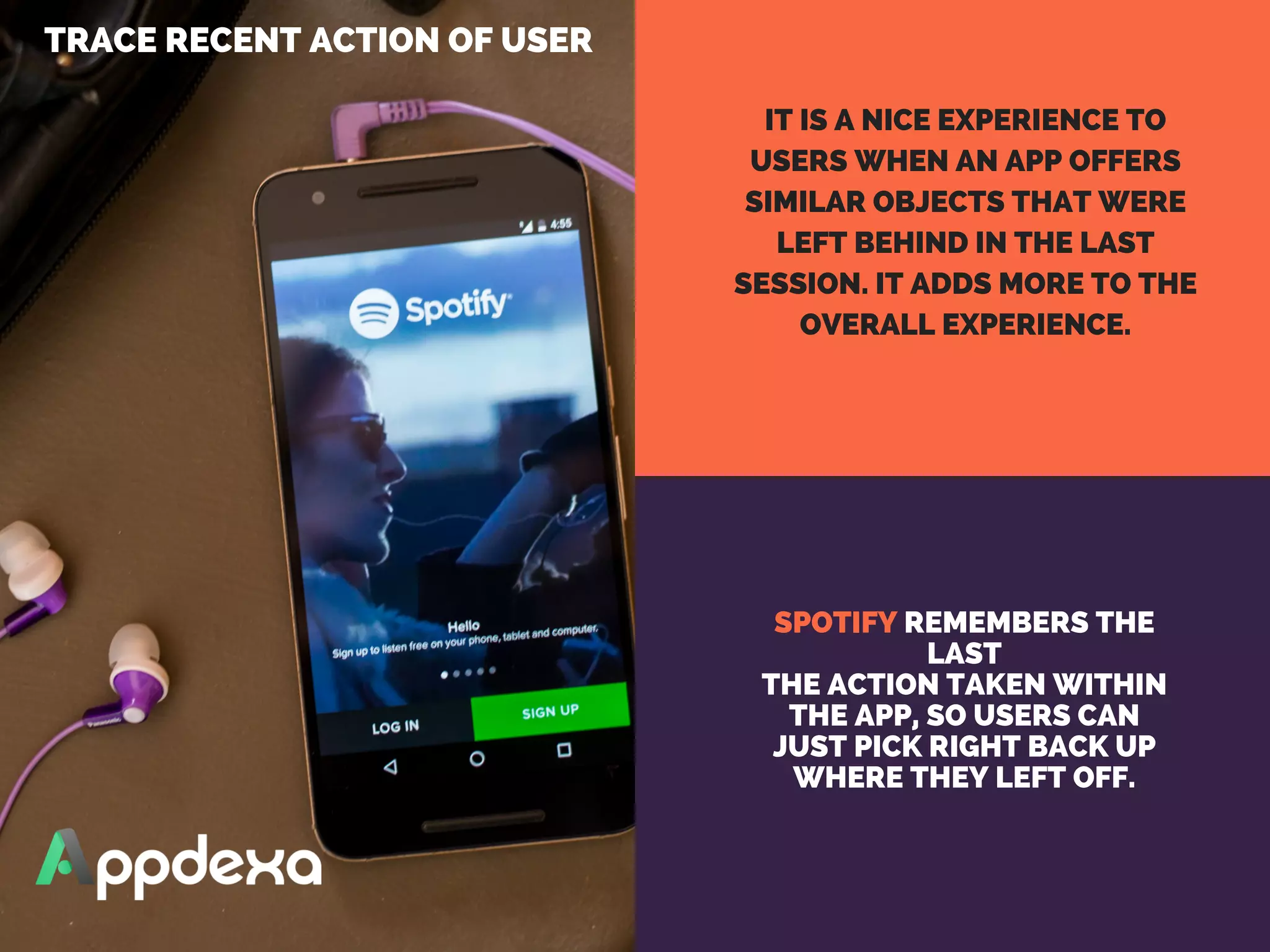 SPOTIFY REMEMBERS THE
LAST
THE ACTION TAKEN WITHIN
THE APP, SO USERS CAN
JUST PICK RIGHT BACK UP
WHERE THEY LEFT OFF.
TRACE RECENT ACTION OF USER 
IT IS A NICE EXPERIENCE TO
USERS WHEN AN APP OFFERS
SIMILAR OBJECTS THAT WERE
LEFT BEHIND IN THE LAST
SESSION. IT ADDS MORE TO THE
OVERALL EXPERIENCE.
 