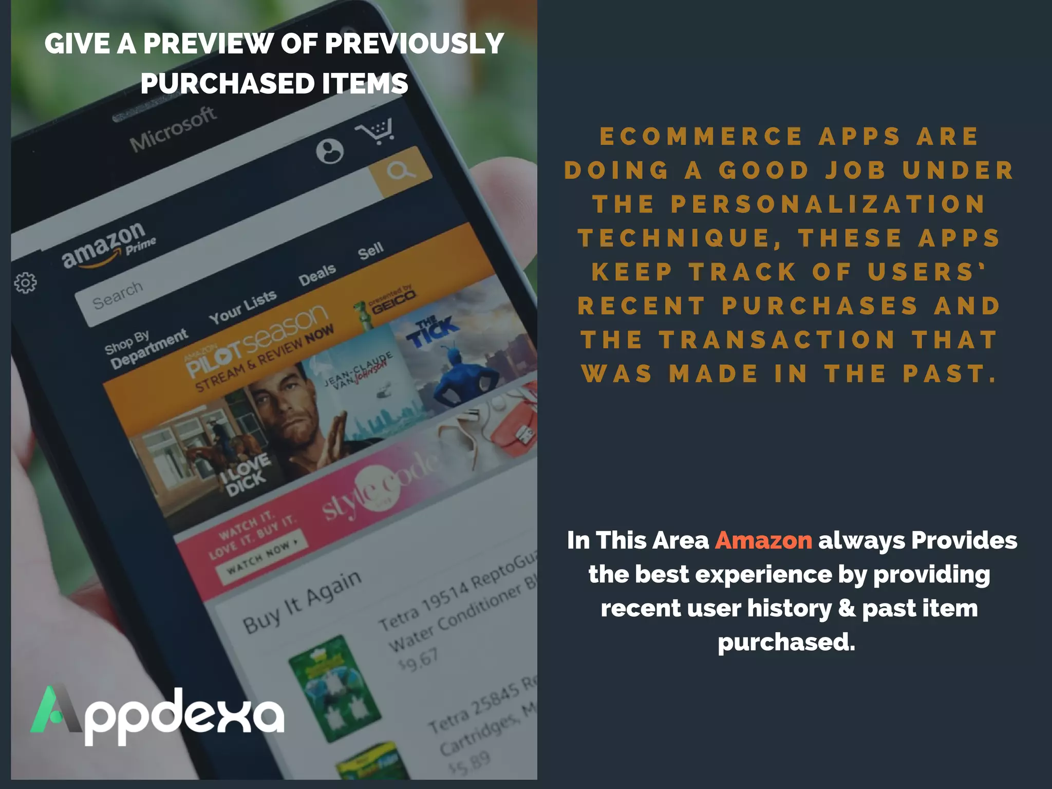E C O M M E R C E A P P S A R E
D O I N G A G O O D J O B U N D E R
T H E P E R S O N A L I Z A T I O N
T E C H N I Q U E , T H E S E A P P S
K E E P T R A C K O F U S E R S ’
R E C E N T P U R C H A S E S A N D
T H E T R A N S A C T I O N T H A T
W A S M A D E I N T H E P A S T .
GIVE A PREVIEW OF PREVIOUSLY
PURCHASED ITEMS
 In This Area Amazon always Provides
the best experience by providing
recent user history & past item
purchased. 
 