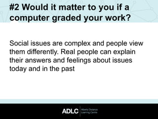 #2 Would it matter to you if a
computer graded your work?
Social issues are complex and people view
them differently. Real people can explain
their answers and feelings about issues
today and in the past
 