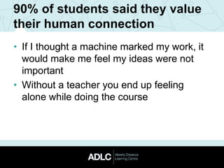 90% of students said they value
their human connection
• If I thought a machine marked my work, it
would make me feel my ideas were not
important
• Without a teacher you end up feeling
alone while doing the course
 