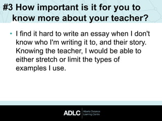 #3 How important is it for you to
know more about your teacher?
• I find it hard to write an essay when I don't
know who I'm writing it to, and their story.
Knowing the teacher, I would be able to
either stretch or limit the types of
examples I use.
 