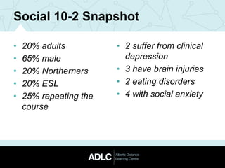 Social 10-2 Snapshot
• 20% adults
• 65% male
• 20% Northerners
• 20% ESL
• 25% repeating the
course
• 2 suffer from clinical
depression
• 3 have brain injuries
• 2 eating disorders
• 4 with social anxiety
 