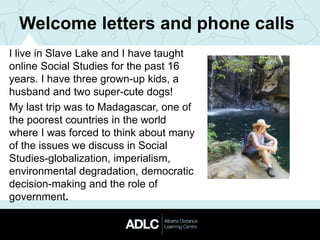 Welcome letters and phone calls
I live in Slave Lake and I have taught
online Social Studies for the past 16
years. I have three grown-up kids, a
husband and two super-cute dogs!
My last trip was to Madagascar, one of
the poorest countries in the world
where I was forced to think about many
of the issues we discuss in Social
Studies-globalization, imperialism,
environmental degradation, democratic
decision-making and the role of
government.
 