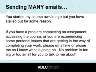 Sending MANY emails…
You started my course awhile ago but you have
stalled out for some reason.
If you have a problem completing an assignment,
accessing the course, or you are experiencing
some personal issues that are getting in the way of
completing your work, please email me or phone
me so I know what is going on. No problem is too
big or too small for you to talk to me about!
 
