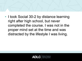 • I took Social 30-2 by distance learning
right after high school, but never
completed the course. I was not in the
proper mind set at the time and was
distracted by the lifestyle I was living.
 