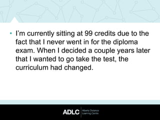 • I’m currently sitting at 99 credits due to the
fact that I never went in for the diploma
exam. When I decided a couple years later
that I wanted to go take the test, the
curriculum had changed.
 