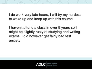 I do work very late hours, I will try my hardest
to wake up and keep up with this course.
I haven't attend a class in over 9 years so I
might be slightly rusty at studying and writing
exams. I did however get fairly bad test
anxiety
 