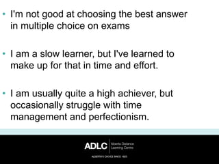 • I'm not good at choosing the best answer
in multiple choice on exams
• I am a slow learner, but I've learned to
make up for that in time and effort.
• I am usually quite a high achiever, but
occasionally struggle with time
management and perfectionism.
 