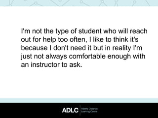 I'm not the type of student who will reach
out for help too often, I like to think it's
because I don't need it but in reality I'm
just not always comfortable enough with
an instructor to ask.
 