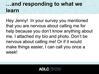…and responding to what we
learn
Hey Jenny! In your survey you mentioned
that you are nervous about calling me for
help because you don’t know anything about
me. I attached my bio and photo. Don’t be
nervous about calling me! Or if it would
make things easier, I can call you once a
week!
 