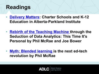 Readings
• Delivery Matters: Charter Schools and K-12
Education in Alberta-Parkland Institute
• Rebirth of the Teaching Machine through the
Seduction of Data Analytics: This Time It's
Personal by Phil McRae and Joe Bower
• Myth: Blended learning is the next ed-tech
revolution by Phil McRae
 