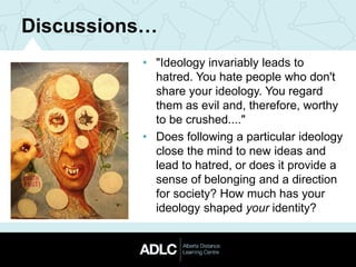 Discussions…
• "Ideology invariably leads to
hatred. You hate people who don't
share your ideology. You regard
them as evil and, therefore, worthy
to be crushed...."
• Does following a particular ideology
close the mind to new ideas and
lead to hatred, or does it provide a
sense of belonging and a direction
for society? How much has your
ideology shaped your identity?
 