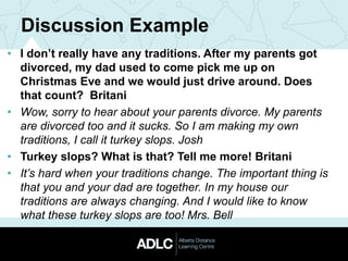 Discussion Example
• I don’t really have any traditions. After my parents got
divorced, my dad used to come pick me up on
Christmas Eve and we would just drive around. Does
that count? Britani
• Wow, sorry to hear about your parents divorce. My parents
are divorced too and it sucks. So I am making my own
traditions, I call it turkey slops. Josh
• Turkey slops? What is that? Tell me more! Britani
• It’s hard when your traditions change. The important thing is
that you and your dad are together. In my house our
traditions are always changing. And I would like to know
what these turkey slops are too! Mrs. Bell
 