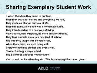 Sharing Exemplary Student Work
It was 1604 when they came to our land,
They took away our culture and everything we had,
They made us change our way of life,
They had guns, all we had was a homemade knife,
They introduced us to a new way of living,
New clothes, new weapons, no more buffalo skinning,
They took our kids away to a new kind of school,
The way they taught was so very cruel,
When that ended, we were living well,
Everyone had nice clothes and even a cell,
New technology everyone had,
The Blackfoot language nobody knew
Kind of sad but it’s what they do…This is the way globalization goes.
 