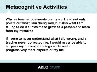 Metacognitive Activities
When a teacher comments on my work and not only
points out what I am doing well, but also what I am
failing to do it allows me to grow as a person and learn
from my mistakes.
If I were to never understand what I did wrong, and a
teacher never corrected me, I would never be able to
surpass my current standings and excel in
progressively more aspects of my life.
 