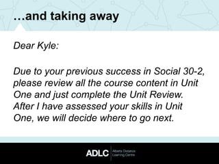 …and taking away
Dear Kyle:
Due to your previous success in Social 30-2,
please review all the course content in Unit
One and just complete the Unit Review.
After I have assessed your skills in Unit
One, we will decide where to go next.
 