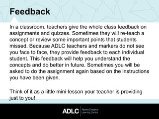 Feedback
In a classroom, teachers give the whole class feedback on
assignments and quizzes. Sometimes they will re-teach a
concept or review some important points that students
missed. Because ADLC teachers and markers do not see
you face to face, they provide feedback to each individual
student. This feedback will help you understand the
concepts and do better in future. Sometimes you will be
asked to do the assignment again based on the instructions
you have been given.
Think of it as a little mini-lesson your teacher is providing
just to you!
 