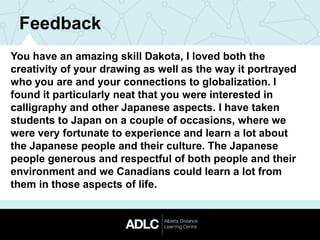 Feedback
You have an amazing skill Dakota, I loved both the
creativity of your drawing as well as the way it portrayed
who you are and your connections to globalization. I
found it particularly neat that you were interested in
calligraphy and other Japanese aspects. I have taken
students to Japan on a couple of occasions, where we
were very fortunate to experience and learn a lot about
the Japanese people and their culture. The Japanese
people generous and respectful of both people and their
environment and we Canadians could learn a lot from
them in those aspects of life.
 