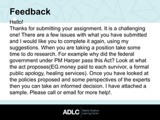 Feedback
Hello!
Thanks for submitting your assignment. It is a challenging
one! There are a few issues with what you have submitted
and I would like you to complete it again, using my
suggestions. When you are taking a position take some
time to do research. For example why did the federal
government under PM Harper pass this Act? Look at what
the act proposes(EG.money paid to each survivor, a formal
public apology, healing services). Once you have looked at
the policies proposed and some perspectives of the experts
then you can take an informed decision. I have attached a
sample. Please call or email for more help!.
 