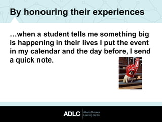 By honouring their experiences
…when a student tells me something big
is happening in their lives I put the event
in my calendar and the day before, I send
a quick note.
 