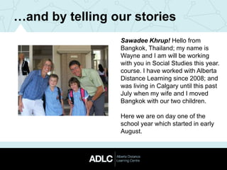 …and by telling our stories
Sawadee Khrup! Hello from
Bangkok, Thailand; my name is
Wayne and I am will be working
with you in Social Studies this year.
course. I have worked with Alberta
Distance Learning since 2008; and
was living in Calgary until this past
July when my wife and I moved
Bangkok with our two children.
Here we are on day one of the
school year which started in early
August.
 