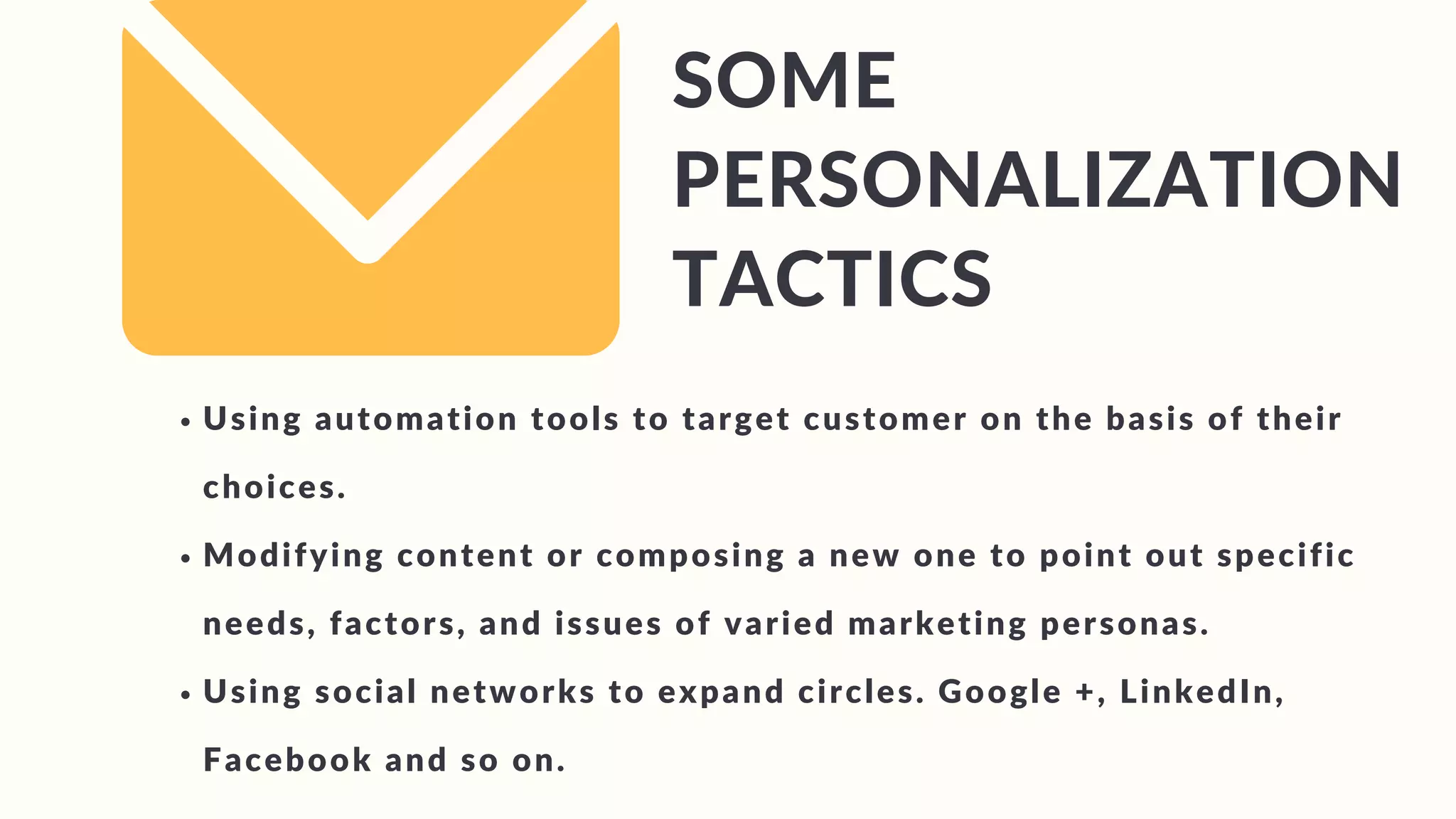 SOME
PERSONALIZATION
TACTICS
Using automation tools to target customer on the basis of their
choices.
Modifying content or composing a new one to point out specific
needs, factors, and issues of varied marketing personas.
Using social networks to expand circles. Google +, LinkedIn,
Facebook and so on.
 