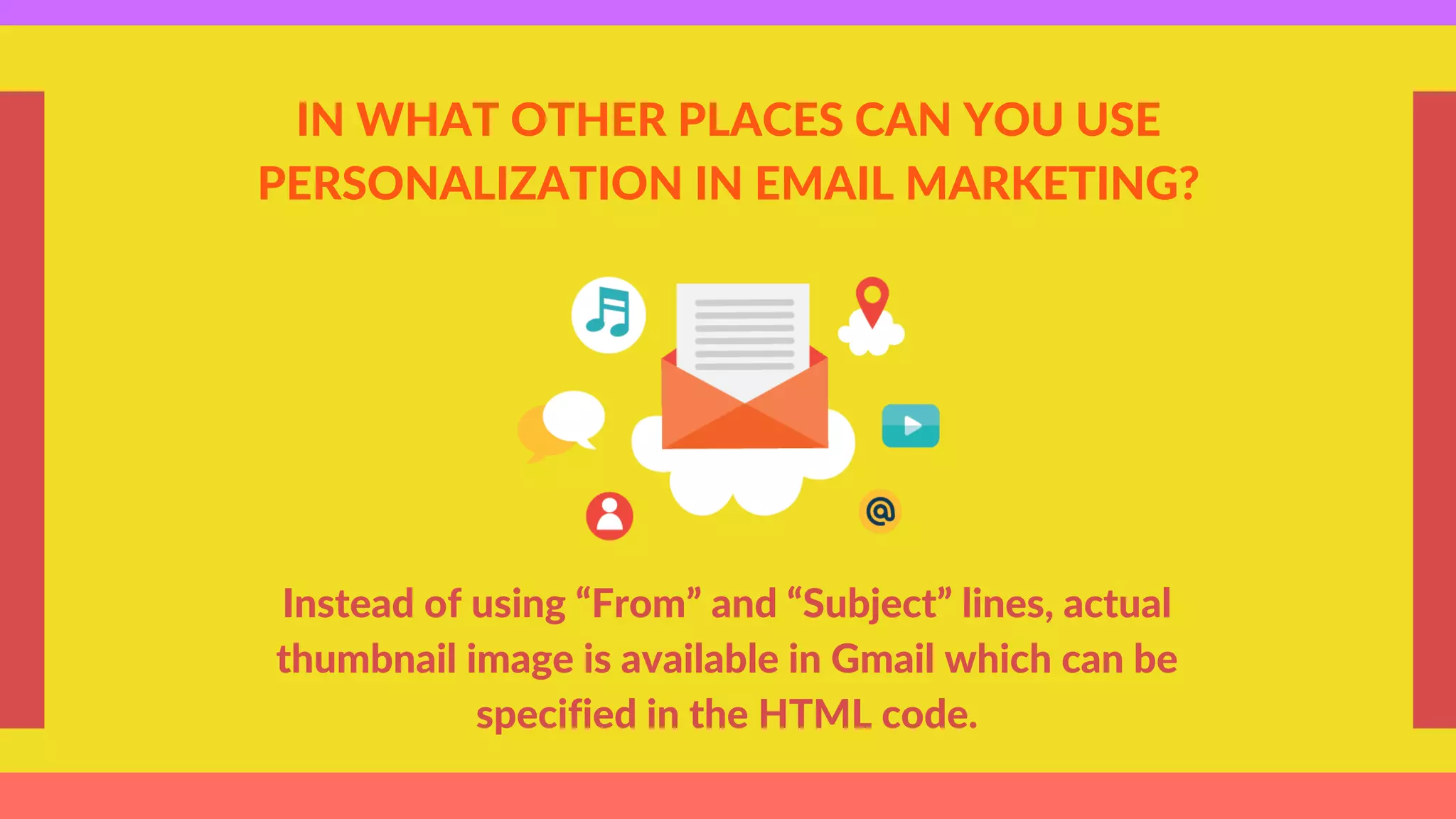 IN WHAT OTHER PLACES CAN YOU USE
PERSONALIZATION IN EMAIL MARKETING?
Instead of using “From” and “Subject” lines, actual
thumbnail image is available in Gmail which can be
specified in the HTML code.
 