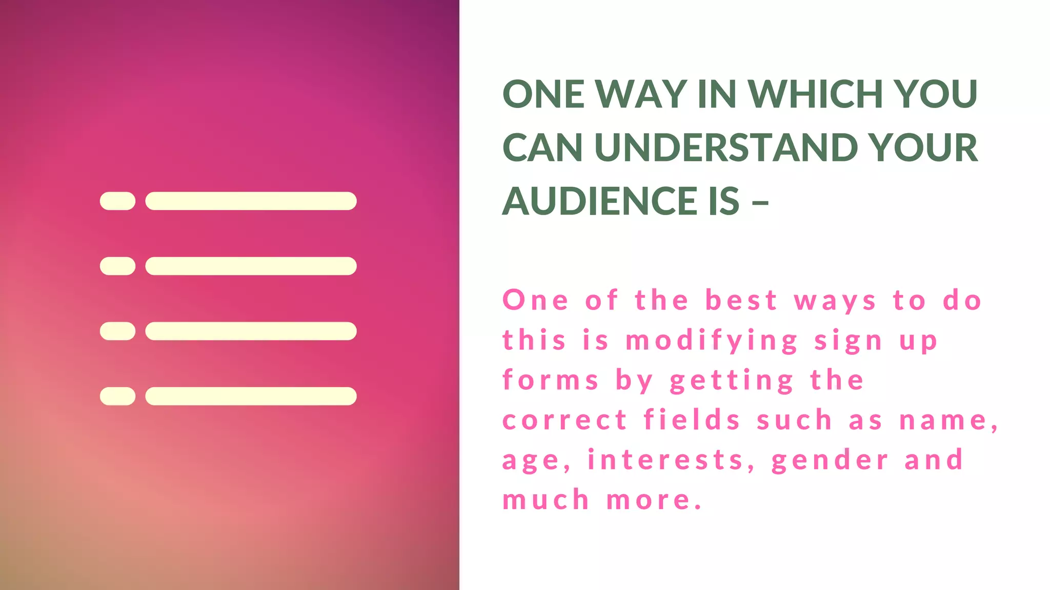 O n e o f t h e b e s t w a y s t o d o
t h i s i s m o d i f y i n g s i g n u p
f o r m s b y g e t t i n g t h e
c o r r e c t f i e l d s s u c h a s n a m e ,
a g e , i n t e r e s t s , g e n d e r a n d
m u c h m o r e .
ONE WAY IN WHICH YOU
CAN UNDERSTAND YOUR
AUDIENCE IS –
 
