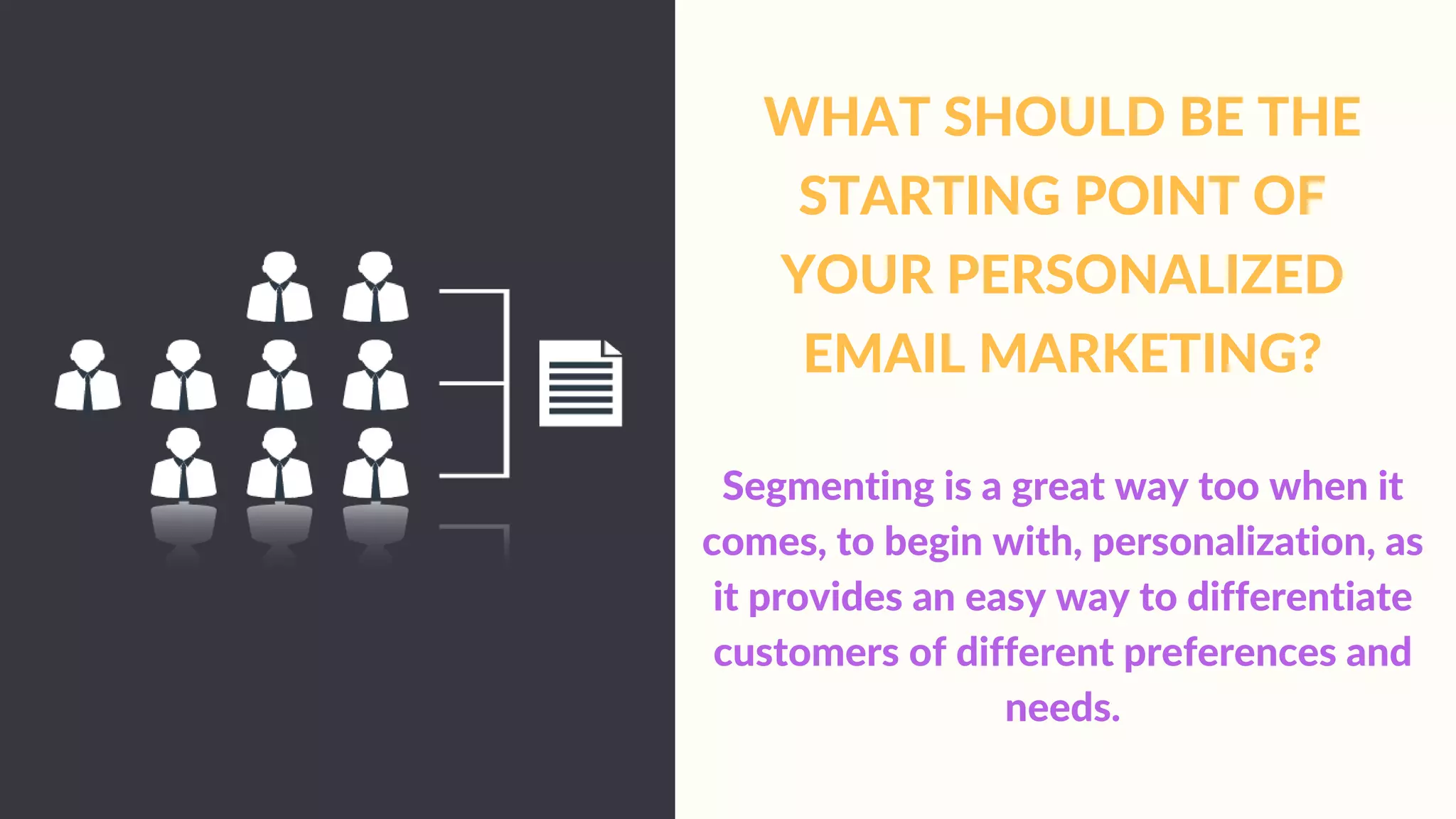 WHAT SHOULD BE THE
STARTING POINT OF
YOUR PERSONALIZED
EMAIL MARKETING?
Segmenting is a great way too when it
comes, to begin with, personalization, as
it provides an easy way to differentiate
customers of different preferences and
needs.
 