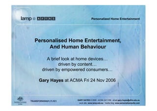 Personalized Home Entertainment




Personalised Home Entertainment,
     And Human Behaviour

     A brief look at home devices…
           driven by content…
  driven by empowered consumers…

 Gary Hayes at ACMA Fri 24 Nov 2006



                  GARY HAYES © 2006 - ACMA 24/11/06 - email:gary.hayes@aftrs.edu.au
                   work site: www.lamp.edu.au media blog: www.personalizemedia.com