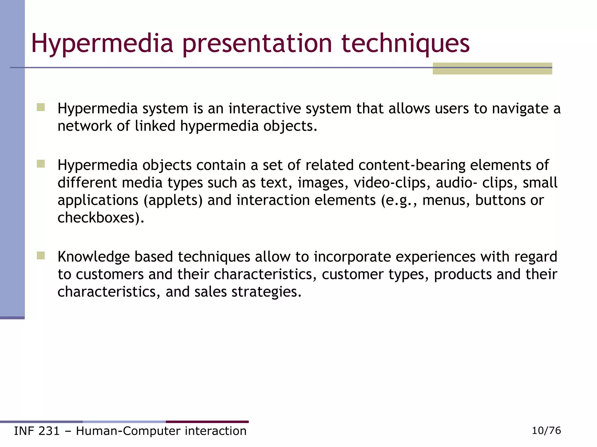 Hypermedia presentation techniques  Hypermedia system is an interactive system that allows users to navigate a network of linked hypermedia objects. Hypermedia objects contain a set of related content-bearing elements of different media types such as text, images, video-clips, audio- clips, small applications (applets) and interaction elements (e.g., menus, buttons or checkboxes). Knowledge based techniques allow to incorporate experiences with regard to customers and their characteristics, customer types, products and their characteristics, and sales strategies. 