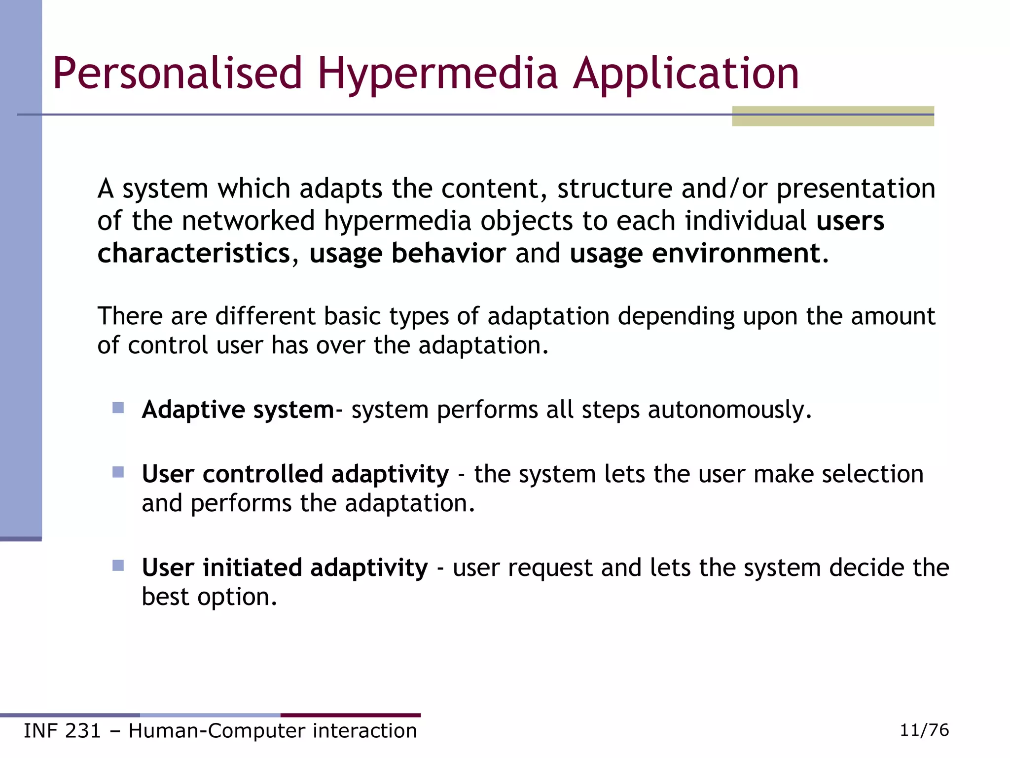 Personalised Hypermedia Application A system which adapts the content, structure and/or presentation of the networked hypermedia objects to each individual  users characteristics ,  usage behavior  and  usage environment . There are different basic types of adaptation depending upon the amount of control user has over the adaptation.      Adaptive system - system performs all steps autonomously.                  User controlled adaptivity  - the system lets the user make selection and performs the adaptation.                                                               User initiated adaptivity  - user request and lets the system decide the best option. 