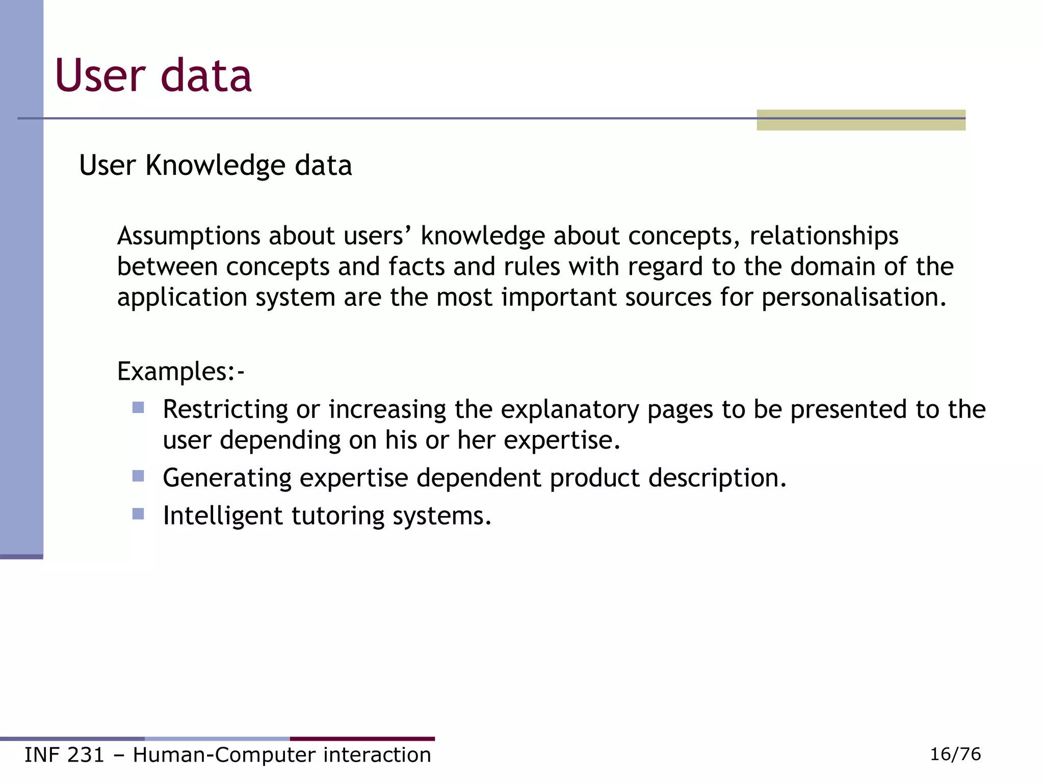 User data  User Knowledge data Assumptions about users’ knowledge about concepts, relationships between concepts and facts and rules with regard to the domain of the application system are the most important sources for personalisation. Examples:- Restricting or increasing the explanatory pages to be presented to the user depending on his or her expertise.  Generating expertise dependent product description.  Intelligent tutoring systems. 