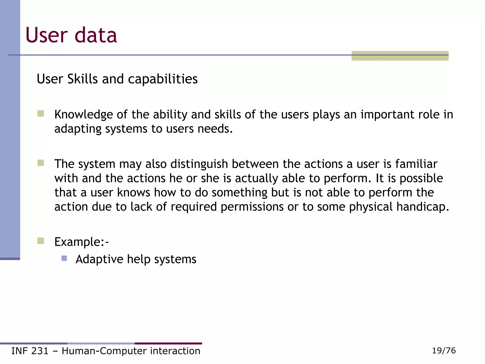 User data  User Skills and capabilities Knowledge of the ability and skills of the users plays an important role in adapting systems to users needs. The system may also distinguish between the actions a user is familiar with and the actions he or she is actually able to perform. It is possible that a user knows how to do something but is not able to perform the action due to lack of required permissions or to some physical handicap. Example:- Adaptive help systems 